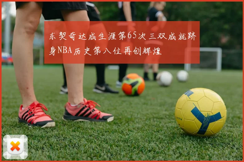 东契奇达成生涯第65次三双成就跻身NBA历史第八位再创辉煌