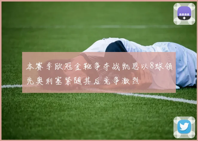 本赛季欧冠金靴争夺战凯恩以8球领先奥利塞紧随其后竞争激烈
