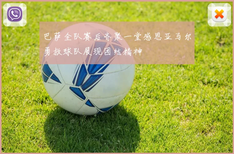 巴萨全队赛后齐聚一堂感恩亚马尔勇救球队展现团结精神